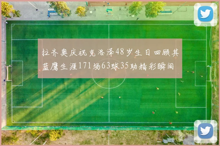 拉齐奥庆祝克洛泽48岁生日回顾其蓝鹰生涯171场63球35助精彩瞬间
