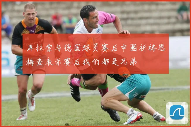 库拉索与德国球员赛后中圈祈祷恩梅查表示赛后我们都是兄弟