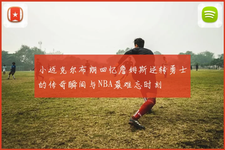小迈克尔布朗回忆詹姆斯逆转勇士的传奇瞬间与NBA最难忘时刻