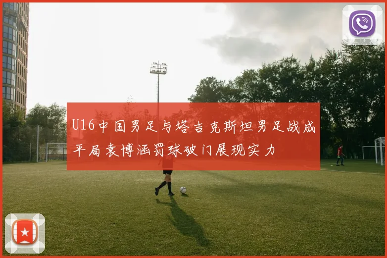 U16中国男足与塔吉克斯坦男足战成平局袁博涵罚球破门展现实力