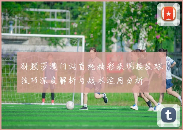 孙颖莎澳门站首轮精彩表现接发球技巧深度解析与战术运用分析