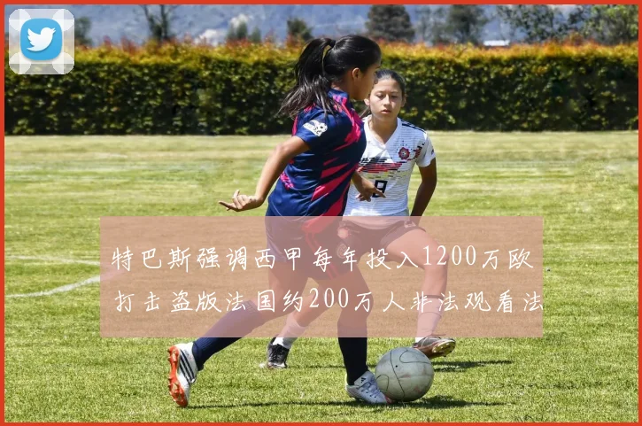 特巴斯强调西甲每年投入1200万欧打击盗版法国约200万人非法观看法甲