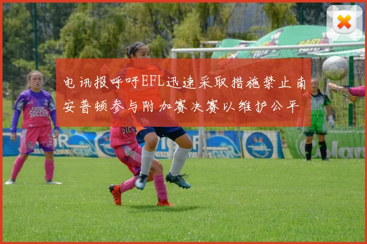 电讯报呼吁EFL迅速采取措施禁止南安普顿参与附加赛决赛以维护公平竞争