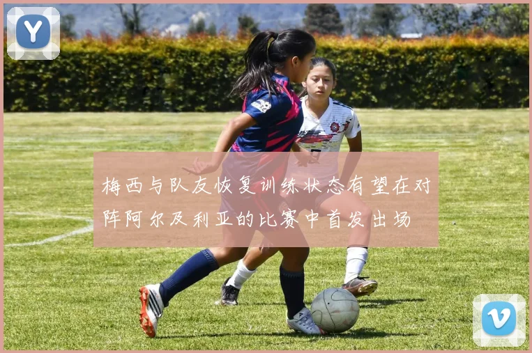 梅西与队友恢复训练状态有望在对阵阿尔及利亚的比赛中首发出场