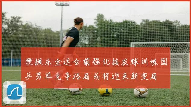 樊振东全运会前强化接发球训练国乒男单竞争格局或将迎来新变局