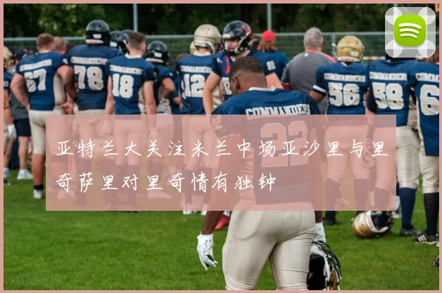 亚特兰大关注米兰中场亚沙里与里奇萨里对里奇情有独钟