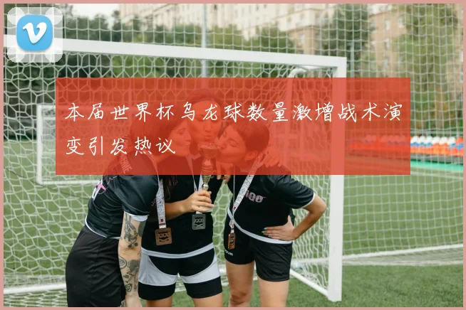 本届世界杯乌龙球数量激增战术演变引发热议