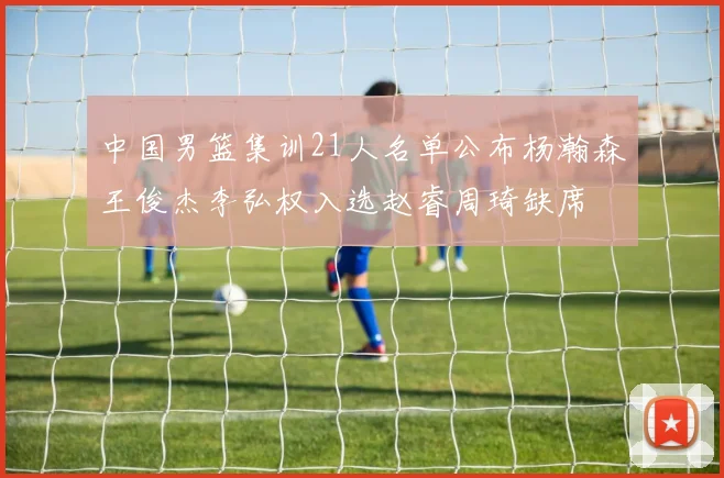 中国男篮集训21人名单公布杨瀚森王俊杰李弘权入选赵睿周琦缺席