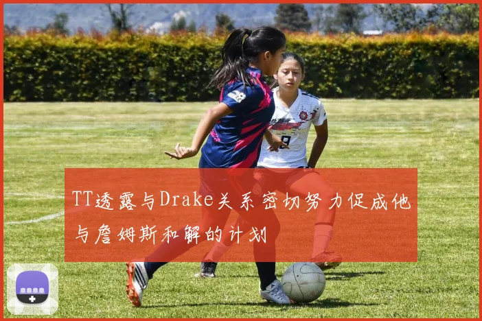 TT透露与Drake关系密切努力促成他与詹姆斯和解的计划