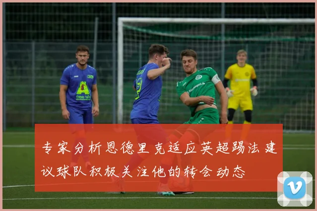 专家分析恩德里克适应英超踢法建议球队积极关注他的转会动态
