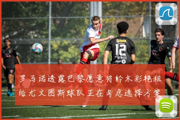 罗马诺透露巴黎愿意将铃木彩艳租给尤文图斯球队正在考虑选择方案