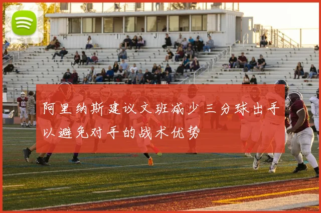 阿里纳斯建议文班减少三分球出手以避免对手的战术优势
