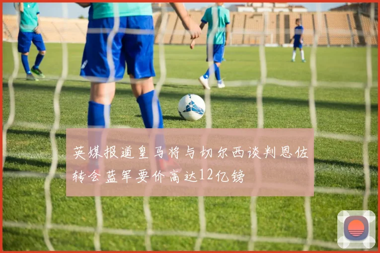 英媒报道皇马将与切尔西谈判恩佐转会蓝军要价高达12亿镑