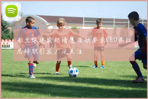 米兰球迷发起请愿活动要求CEO弗拉尼辞职引发广泛关注
