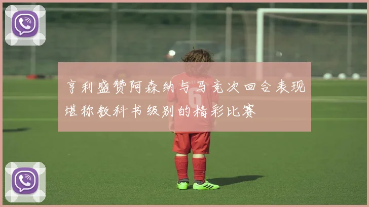 亨利盛赞阿森纳与马竞次回合表现堪称教科书级别的精彩比赛