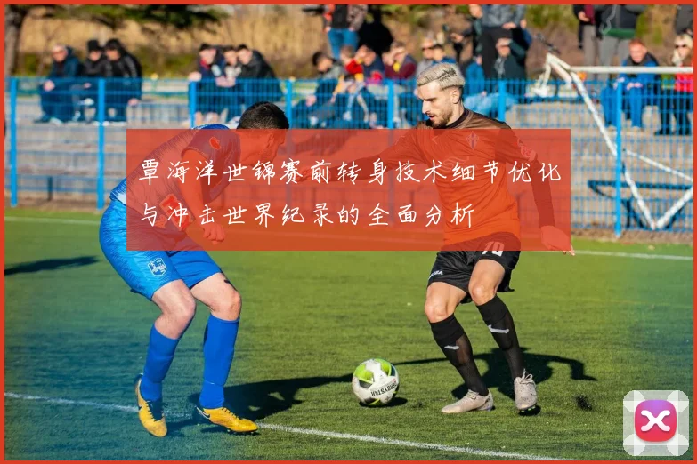 覃海洋世锦赛前转身技术细节优化与冲击世界纪录的全面分析