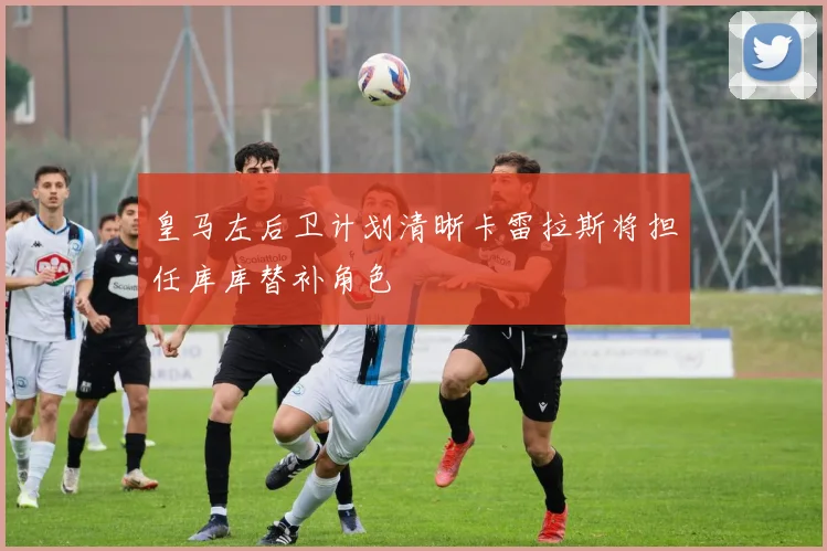 皇马左后卫计划清晰卡雷拉斯将担任库库替补角色