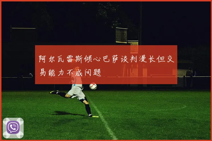 阿尔瓦雷斯倾心巴萨谈判漫长但交易能力不成问题