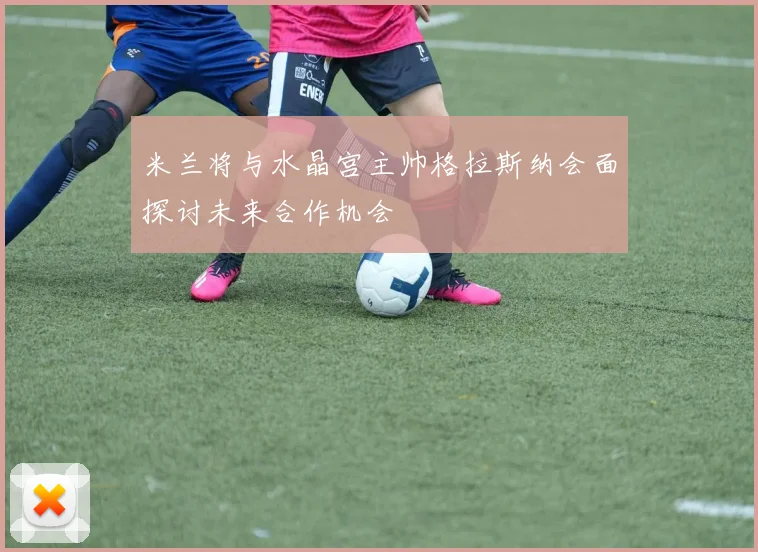 米兰将与水晶宫主帅格拉斯纳会面探讨未来合作机会